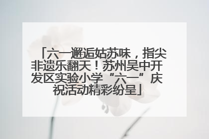 六一邂逅姑苏味，指尖非遗乐翻天！苏州吴中开发区实验小学“六一”庆祝活动精彩纷呈