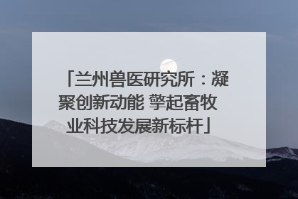 兰州兽医研究所：凝聚创新动能 擎起畜牧业科技发展新标杆
