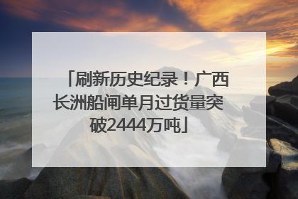 刷新历史纪录！广西长洲船闸单月过货量突破2444万吨