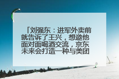 刘强东：进军外卖前就告诉了王兴，想邀他面对面喝酒交流，京东未来会打造一种与美团不同的商业模式