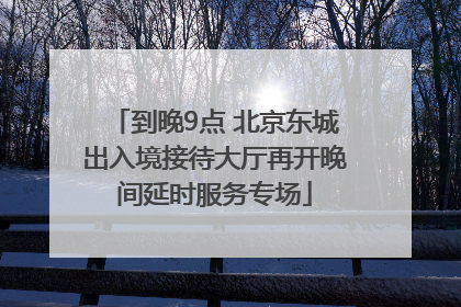 到晚9点 北京东城出入境接待大厅再开晚间延时服务专场