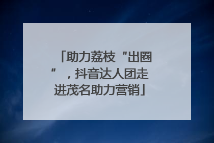 助力荔枝“出圈”，抖音达人团走进茂名助力营销