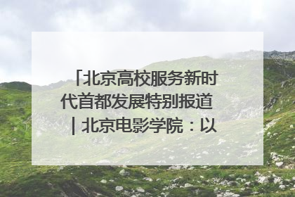 北京高校服务新时代首都发展特别报道｜北京电影学院：以光影为笔 绘就首都高质量发展新画卷