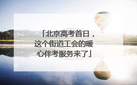 北京高考首日，这个街道工会的暖心伴考服务来了