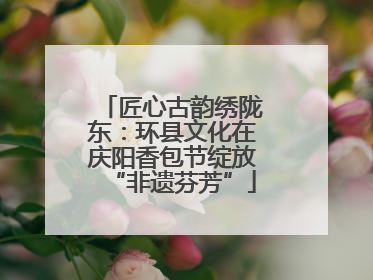 匠心古韵绣陇东：环县文化在庆阳香包节绽放“非遗芬芳”