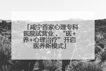 咸宁首家心理专科医院试营业，“医+养+心理治疗”开启医养新模式