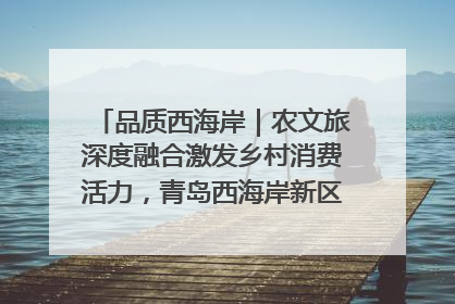 品质西海岸｜农文旅深度融合激发乡村消费活力，青岛西海岸新区的乡村振兴实践