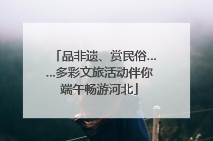 品非遗、赏民俗……多彩文旅活动伴你端午畅游河北