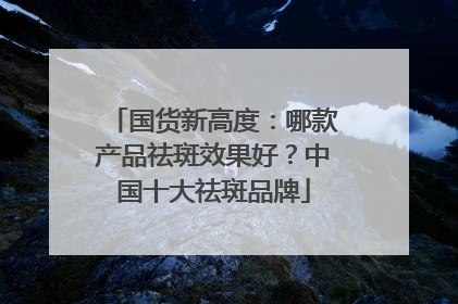 国货新高度：哪款产品祛斑效果好？中国十大祛斑品牌
