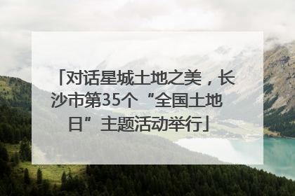 对话星城土地之美，长沙市第35个“全国土地日”主题活动举行