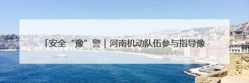 安全“豫”警｜河南机动队伍参与指导豫南三市应急救援实训 强化协同作战效能