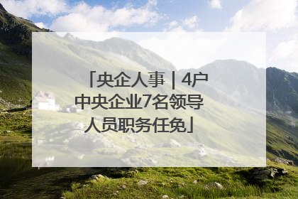 央企人事｜4户中央企业7名领导人员职务任免
