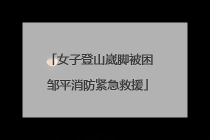 女子登山崴脚被困 邹平消防紧急救援