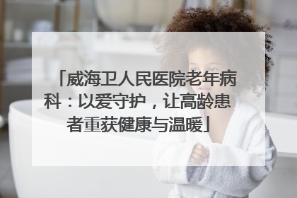 威海卫人民医院老年病科：以爱守护，让高龄患者重获健康与温暖
