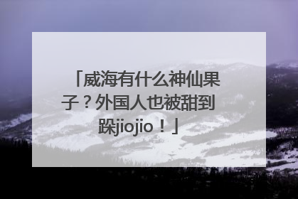 威海有什么神仙果子？外国人也被甜到跺jiojio！