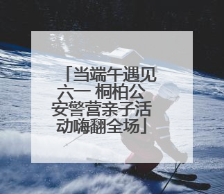 当端午遇见六一 桐柏公安警营亲子活动嗨翻全场