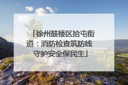 徐州鼓楼区拾屯街道：消防检查筑防线 守护安全保民生