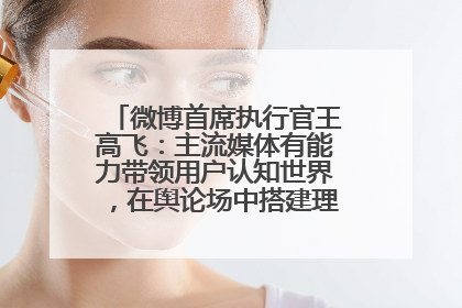 微博首席执行官王高飞：主流媒体有能力带领用户认知世界，在舆论场中搭建理性的讨论空间