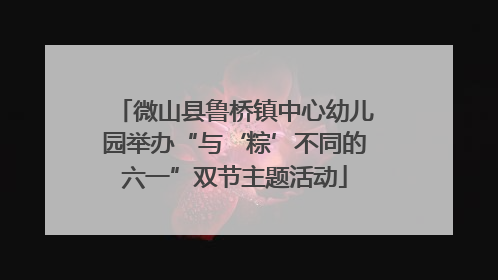 微山县鲁桥镇中心幼儿园举办“与‘粽’不同的六一”双节主题活动