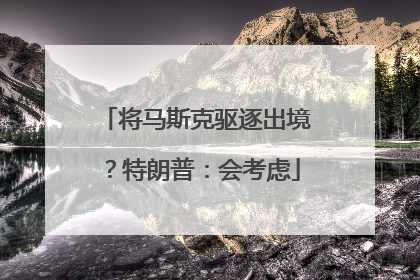 将马斯克驱逐出境？特朗普：会考虑