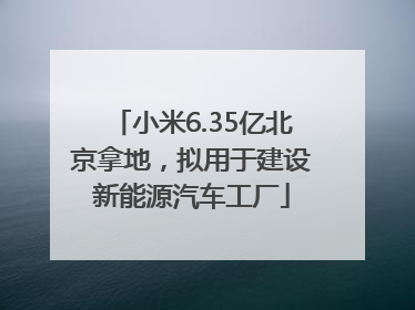 小米6.35亿北京拿地，拟用于建设新能源汽车工厂
