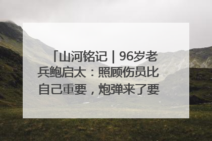 山河铭记｜96岁老兵鲍启太：照顾伤员比自己重要，炮弹来了要趴在他们身上