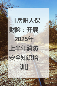 岳阳人保财险：开展2025年上半年消防安全知识培训