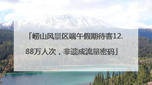 崂山风景区端午假期待客12.88万人次，非遗成流量密码