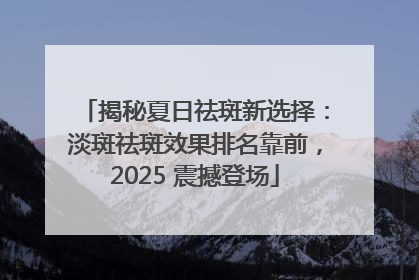 揭秘夏日祛斑新选择：淡斑祛斑效果排名靠前，2025 震撼登场