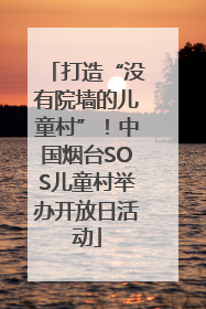 打造“没有院墙的儿童村”！中国烟台SOS儿童村举办开放日活动