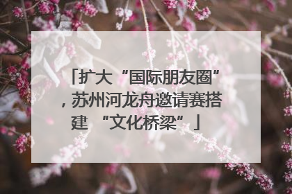 扩大“国际朋友圈”，苏州河龙舟邀请赛搭建 “文化桥梁”