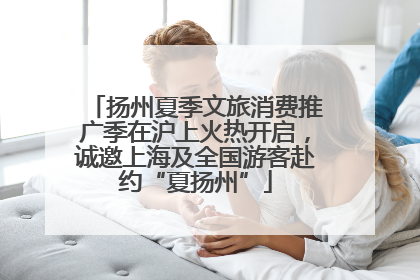 扬州夏季文旅消费推广季在沪上火热开启，诚邀上海及全国游客赴约“夏扬州”