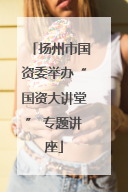 扬州市国资委举办“国资大讲堂” 专题讲座