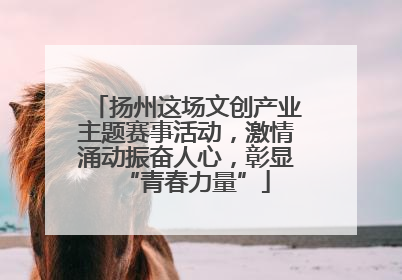 扬州这场文创产业主题赛事活动，激情涌动振奋人心，彰显“青春力量”