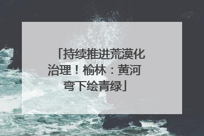 持续推进荒漠化治理！榆林：黄河弯下绘青绿