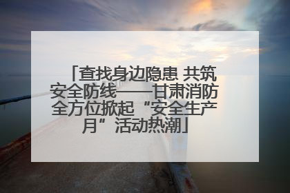 查找身边隐患 共筑安全防线——甘肃消防全方位掀起“安全生产月”活动热潮