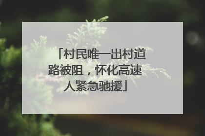 村民唯一出村道路被阻，怀化高速人紧急驰援