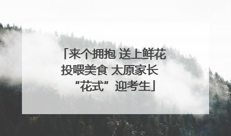 来个拥抱 送上鲜花 投喂美食 太原家长“花式”迎考生
