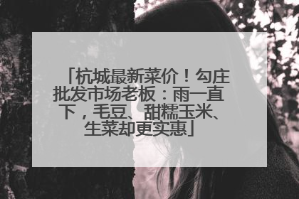 杭城最新菜价！勾庄批发市场老板：雨一直下，毛豆、甜糯玉米、生菜却更实惠