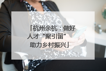 杭州余杭：做好人才“聚引留” 助力乡村振兴