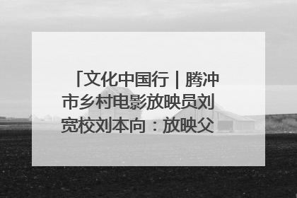 文化中国行｜腾冲市乡村电影放映员刘宽校刘本向：放映父子兵 接力光影梦
