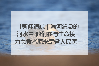 新闻追踪｜灞河湍急的河水中 他们参与生命接力急救者原来是省人民医院00后男护士