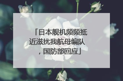 日本舰机频频抵近滋扰我航母编队，国防部回应