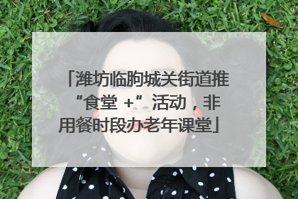 潍坊临朐城关街道推“食堂 +”活动，非用餐时段办老年课堂