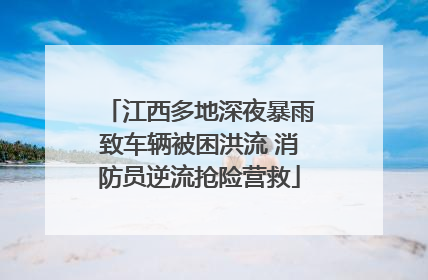 江西多地深夜暴雨致车辆被困洪流 消防员逆流抢险营救