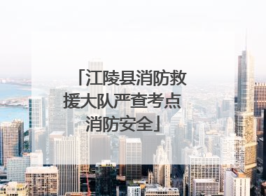 江陵县消防救援大队严查考点消防安全