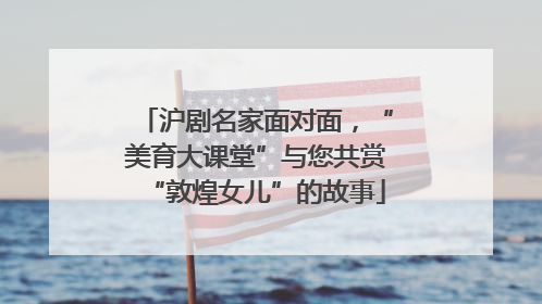 沪剧名家面对面，“美育大课堂”与您共赏“敦煌女儿”的故事