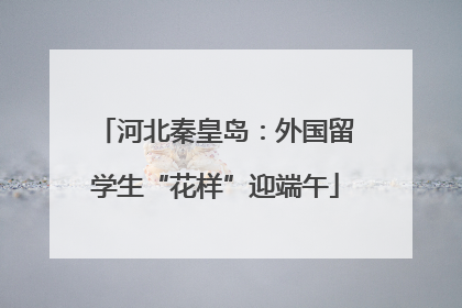 河北秦皇岛：外国留学生“花样”迎端午