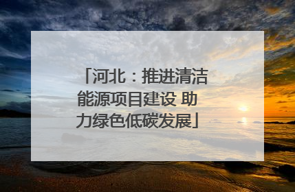 河北：推进清洁能源项目建设 助力绿色低碳发展