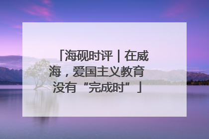 海砚时评｜在威海，爱国主义教育没有“完成时”